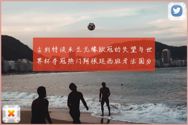 古利特谈米兰无缘欧冠的失望与世界杯夺冠热门阿根廷西班牙法国分析