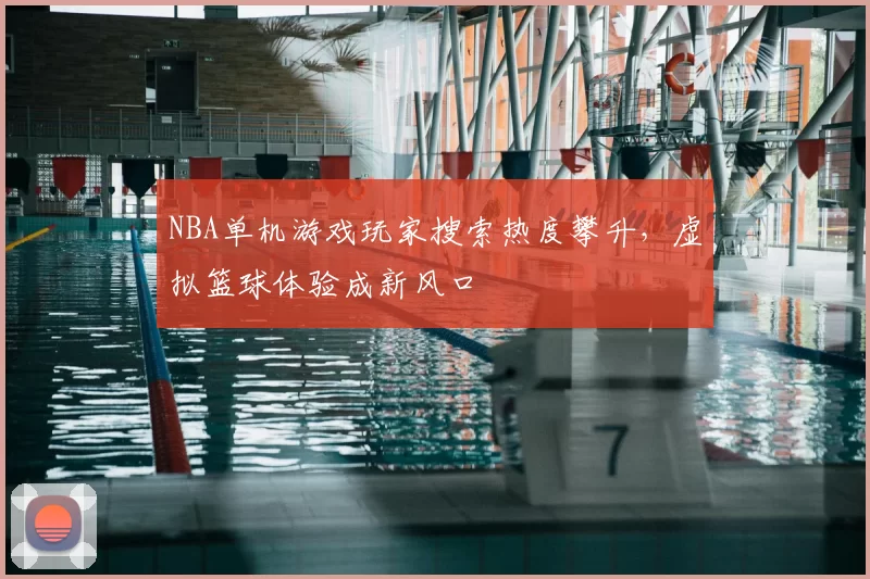 NBA单机游戏玩家搜索热度攀升，虚拟篮球体验成新风口
