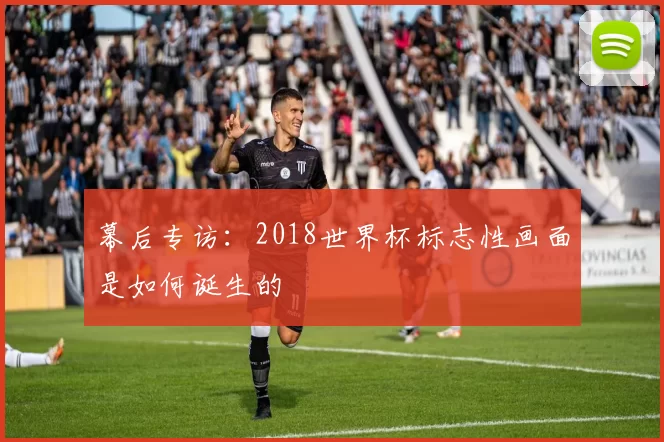 幕后专访:2018世界杯标志性画面是如何诞生的