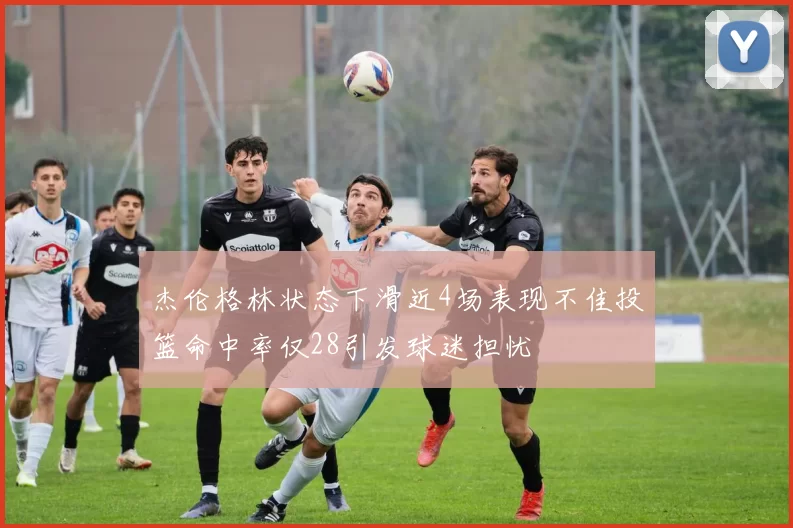 杰伦格林状态下滑近4场表现不佳投篮命中率仅28引发球迷担忧