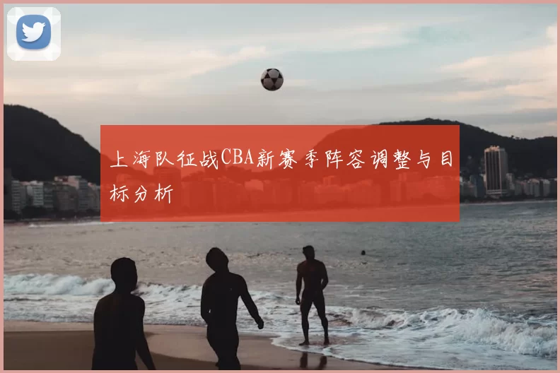 上海队征战CBA新赛季阵容调整与目标分析