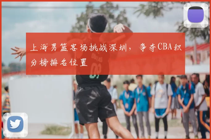 上海男篮客场挑战深圳，争夺CBA积分榜排名位置