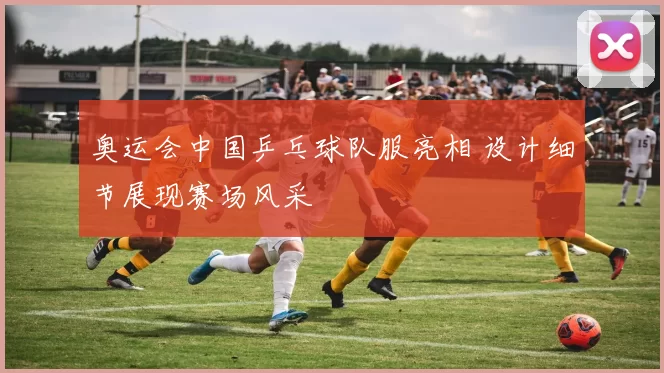 奥运会中国乒乓球队服亮相 设计细节展现赛场风采