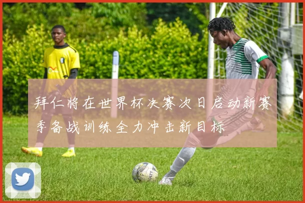 拜仁将在世界杯决赛次日启动新赛季备战训练全力冲击新目标