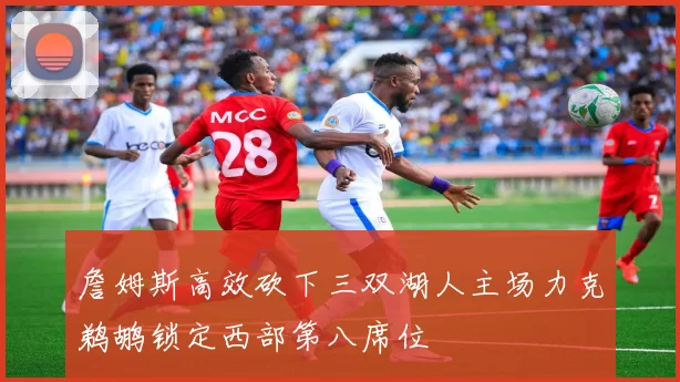 詹姆斯高效砍下三双湖人主场力克鹈鹕锁定西部第八席位