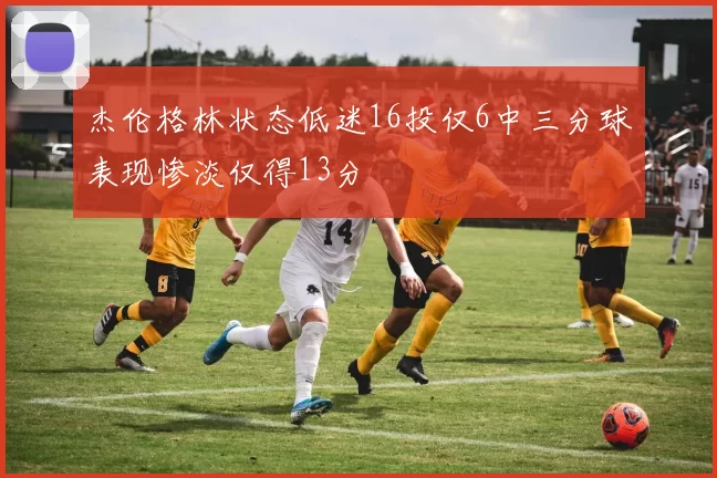 杰伦格林状态低迷16投仅6中三分球表现惨淡仅得13分