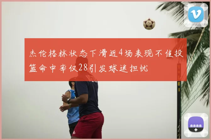 杰伦格林状态下滑近4场表现不佳投篮命中率仅28引发球迷担忧