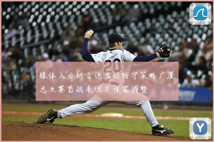 媒体人分析古德温的防守策略广厦总决赛首战表现不佳需调整