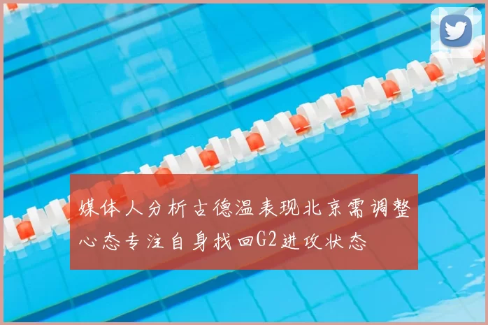 媒体人分析古德温表现北京需调整心态专注自身找回G2进攻状态
