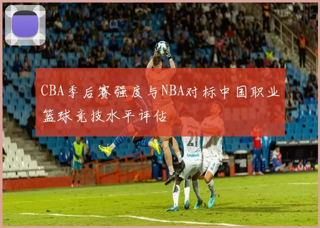 CBA季后赛强度与NBA对标中国职业篮球竞技水平评估