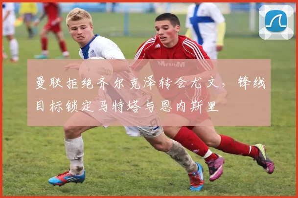 曼联拒绝齐尔克泽转会尤文,锋线目标锁定马特塔与恩内斯里