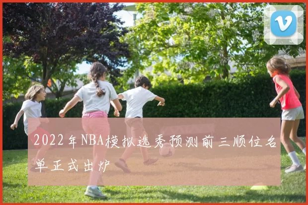 2022年NBA模拟选秀预测前三顺位名单正式出炉