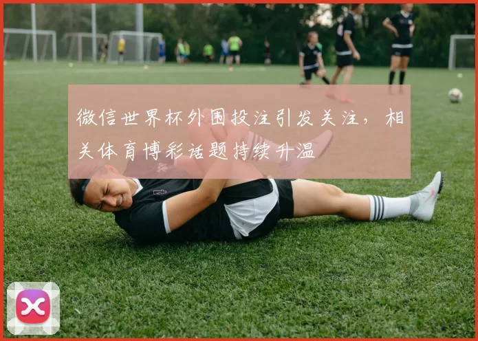 微信世界杯外围投注引发关注，相关体育博彩话题持续升温
