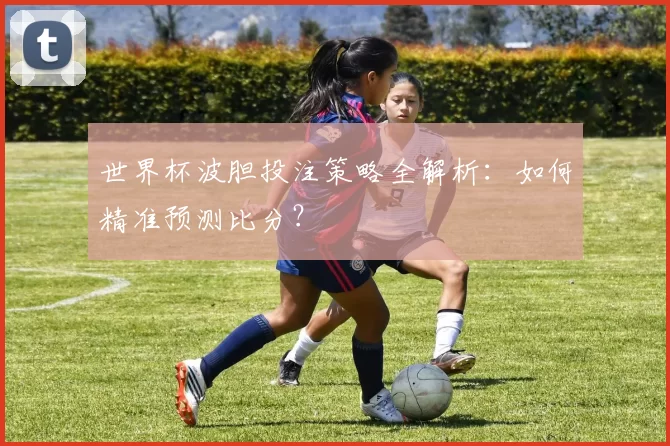 世界杯波胆投注策略全解析：如何精准预测比分？