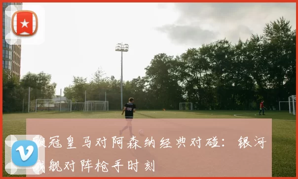 欧冠皇马对阿森纳经典对碰:银河战舰对阵枪手时刻