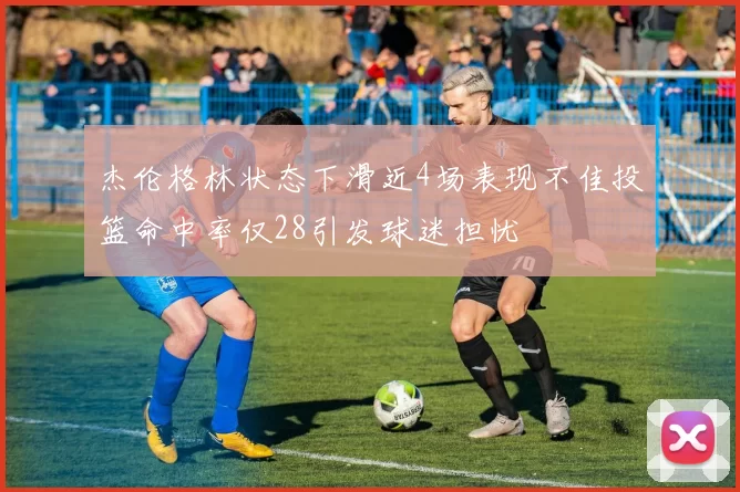杰伦格林状态下滑近4场表现不佳投篮命中率仅28引发球迷担忧