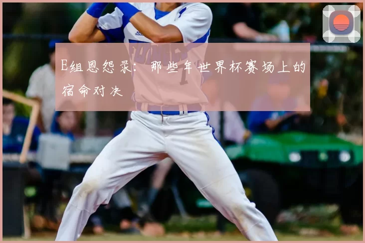 E组恩怨录：那些年世界杯赛场上的宿命对决