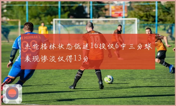 杰伦格林状态低迷16投仅6中三分球表现惨淡仅得13分