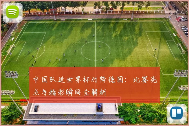 中国队进世界杯对阵德国:比赛亮点与精彩瞬间全解析