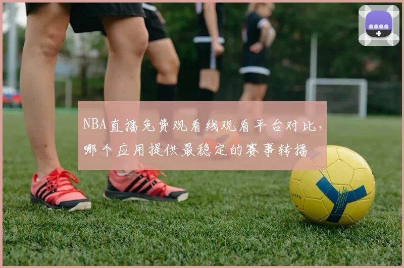 NBA直播免费观看线观看平台对比，哪个应用提供最稳定的赛事转播