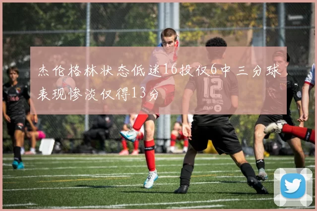 杰伦格林状态低迷16投仅6中三分球表现惨淡仅得13分