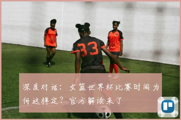深度对话：女篮世界杯比赛时间为何这样定？官方解读来了