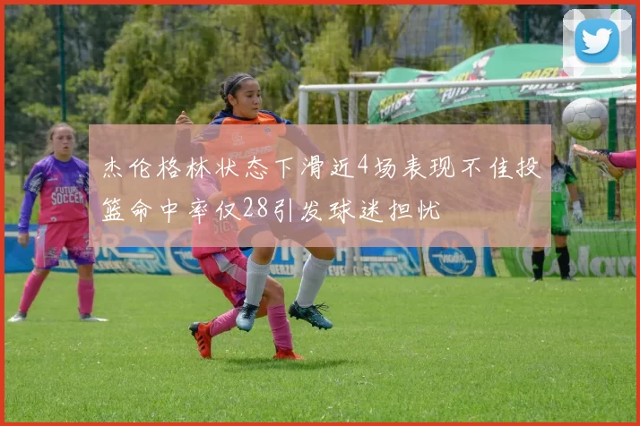 杰伦格林状态下滑近4场表现不佳投篮命中率仅28引发球迷担忧