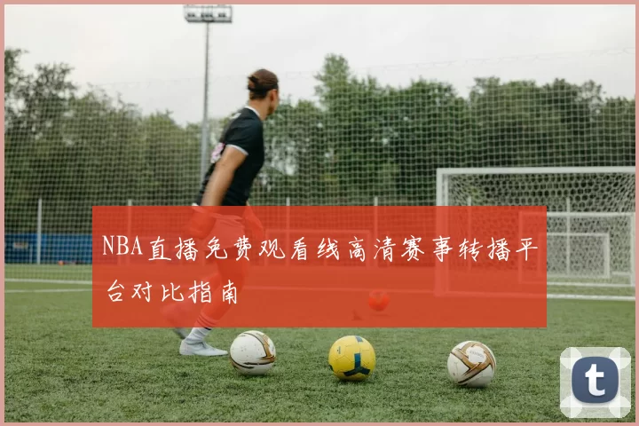 NBA直播免费观看线高清赛事转播平台对比指南