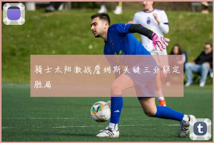 骑士太阳激战詹姆斯关键三分锁定胜局