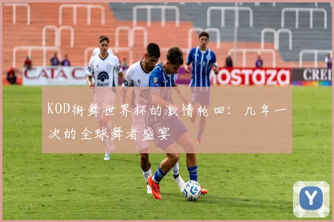 KOD街舞世界杯的激情轮回：几年一次的全球舞者盛宴