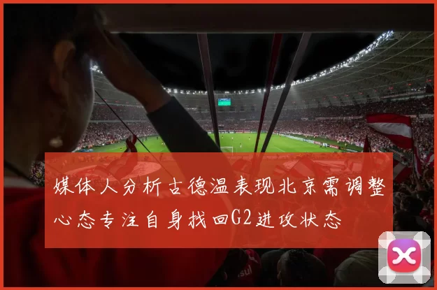 媒体人分析古德温表现北京需调整心态专注自身找回G2进攻状态