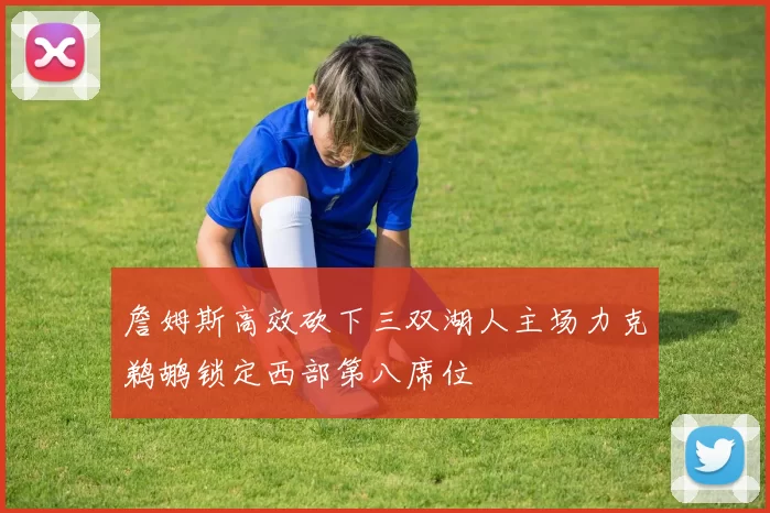 詹姆斯高效砍下三双湖人主场力克鹈鹕锁定西部第八席位
