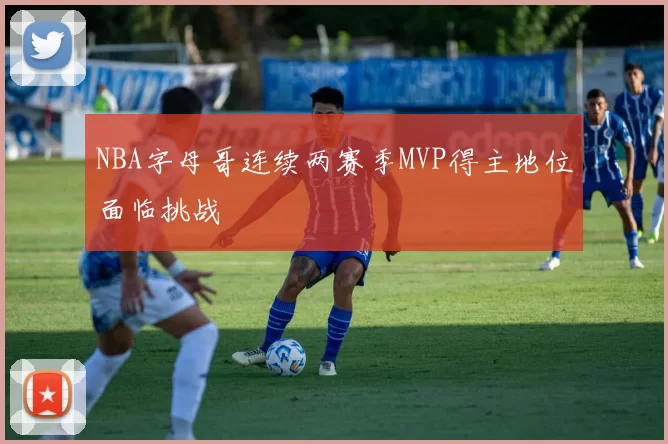 NBA字母哥连续两赛季MVP得主地位面临挑战