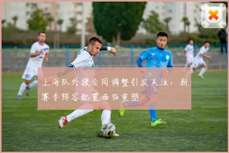 上海队外援合同调整引发关注,新赛季阵容配置面临重塑