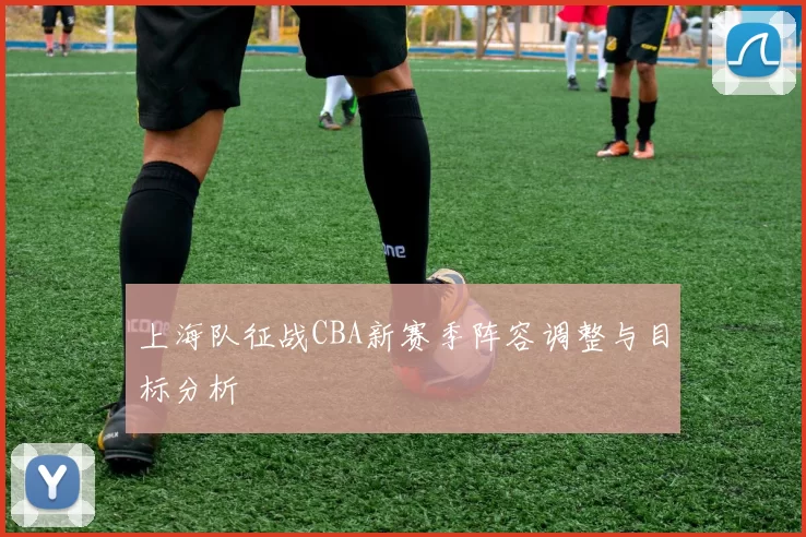 上海队征战CBA新赛季阵容调整与目标分析