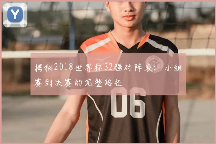 揭秘2018世界杯32强对阵表：小组赛到决赛的完整路径