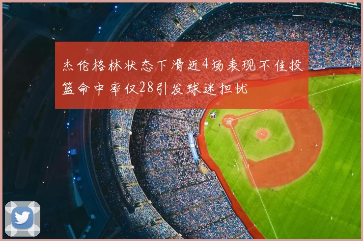 杰伦格林状态下滑近4场表现不佳投篮命中率仅28引发球迷担忧