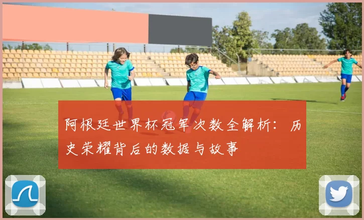 阿根廷世界杯冠军次数全解析：历史荣耀背后的数据与故事