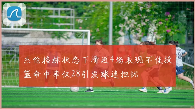 杰伦格林状态下滑近4场表现不佳投篮命中率仅28引发球迷担忧