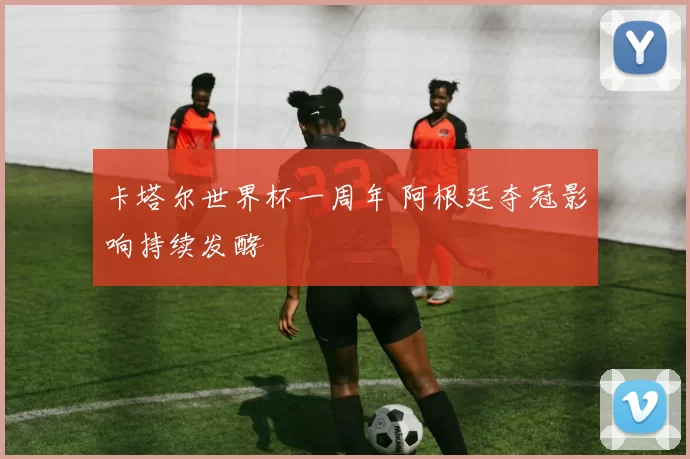 卡塔尔世界杯一周年 阿根廷夺冠影响持续发酵