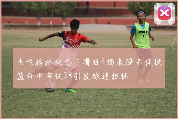 杰伦格林状态下滑近4场表现不佳投篮命中率仅28引发球迷担忧