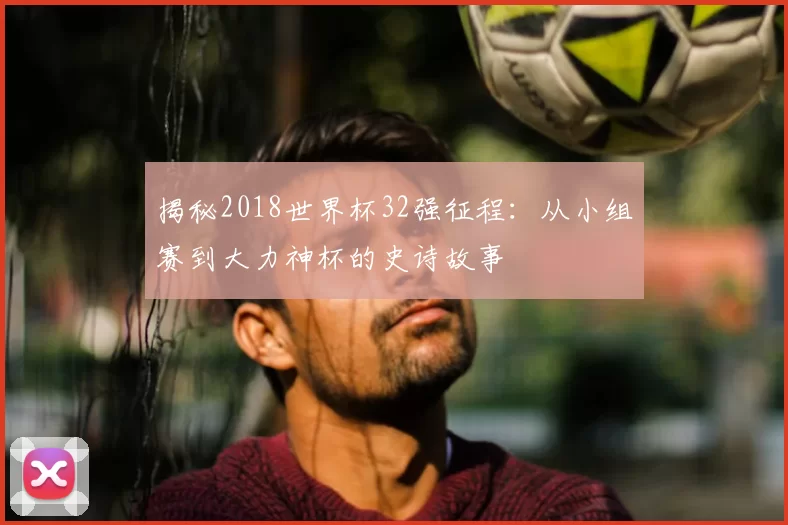 揭秘2018世界杯32强征程:从小组赛到大力神杯的史诗故事
