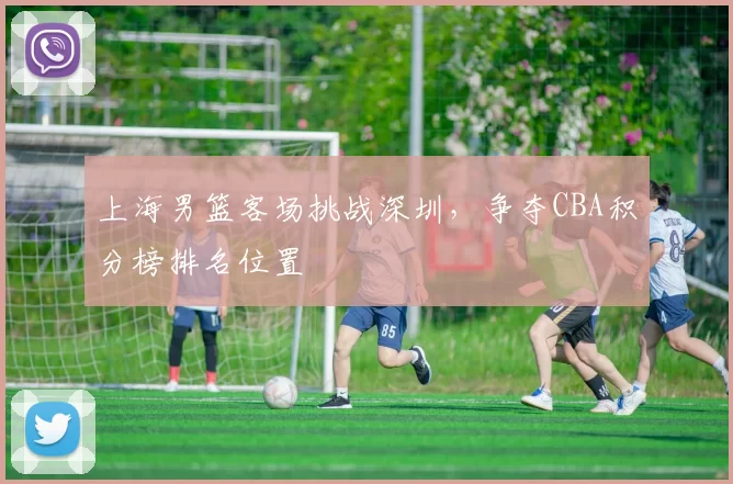 上海男篮客场挑战深圳,争夺CBA积分榜排名位置