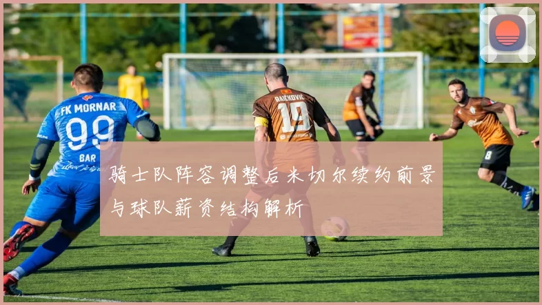 骑士队阵容调整后米切尔续约前景与球队薪资结构解析