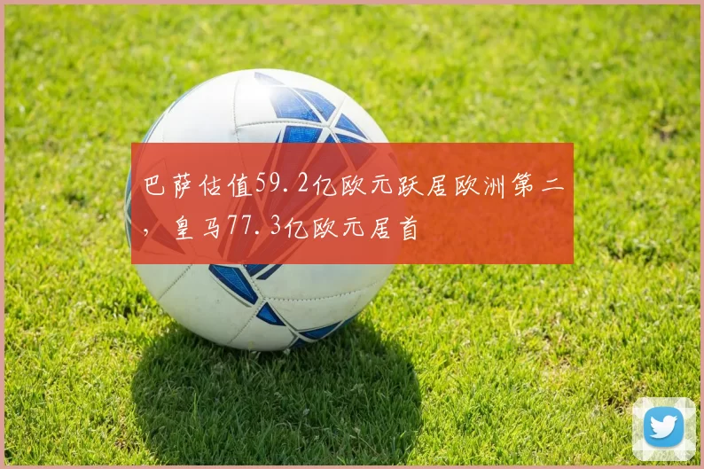 巴萨估值59.2亿欧元跃居欧洲第二，皇马77.3亿欧元居首