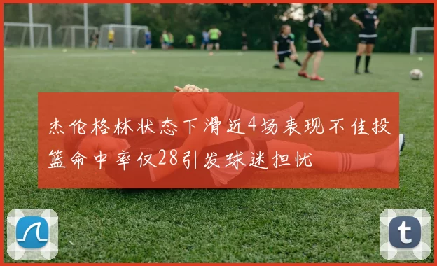 杰伦格林状态下滑近4场表现不佳投篮命中率仅28引发球迷担忧