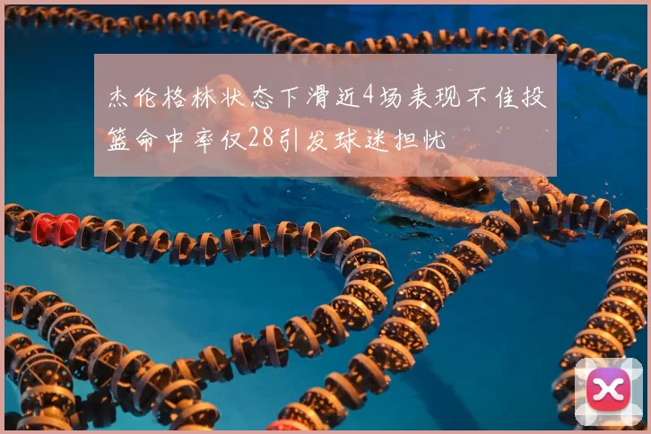 杰伦格林状态下滑近4场表现不佳投篮命中率仅28引发球迷担忧