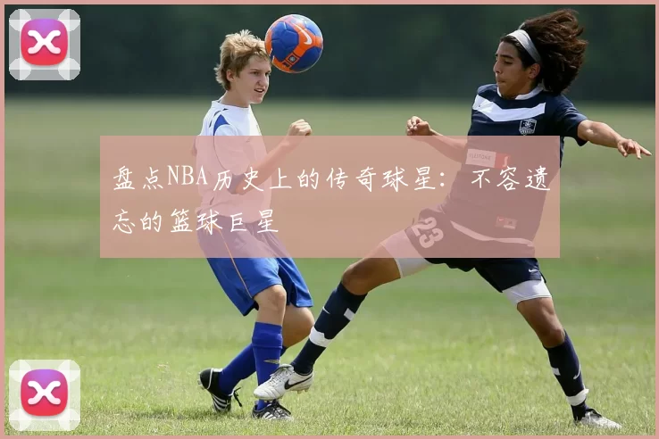 盘点NBA历史上的传奇球星:不容遗忘的篮球巨星