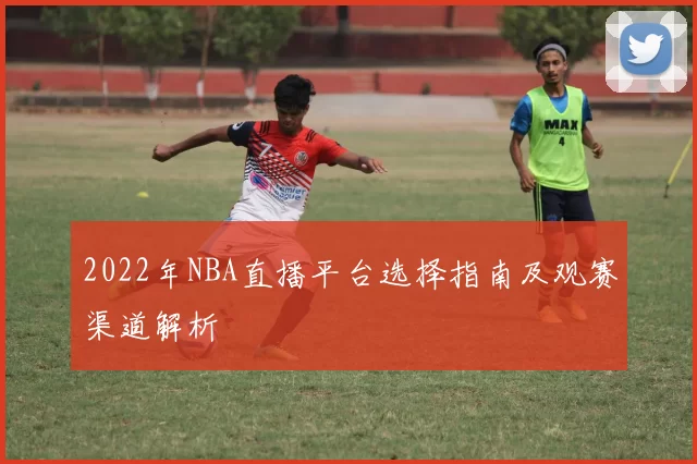 2022年NBA直播平台选择指南及观赛渠道解析