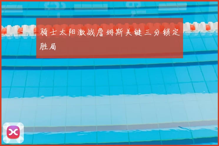 骑士太阳激战詹姆斯关键三分锁定胜局